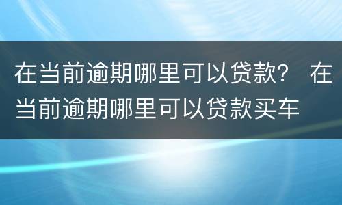 在当前逾期哪里可以贷款？ 在当前逾期哪里可以贷款买车