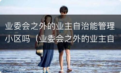 业委会之外的业主自治能管理小区吗（业委会之外的业主自治能管理小区吗）