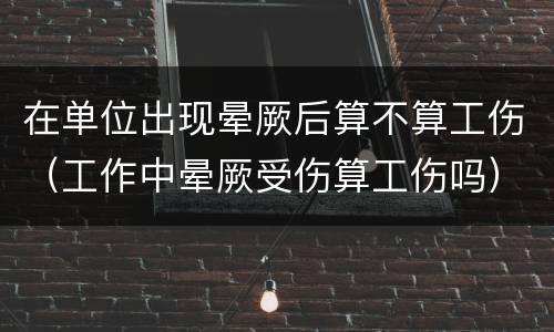 在单位出现晕厥后算不算工伤（工作中晕厥受伤算工伤吗）