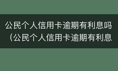公民个人信用卡逾期有利息吗（公民个人信用卡逾期有利息吗怎么办）