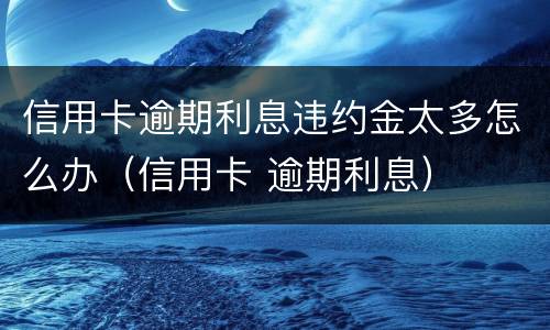 信用卡逾期利息违约金太多怎么办（信用卡 逾期利息）