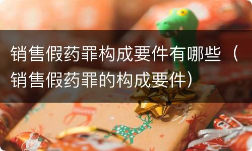 销售假药罪构成要件有哪些（销售假药罪的构成要件）