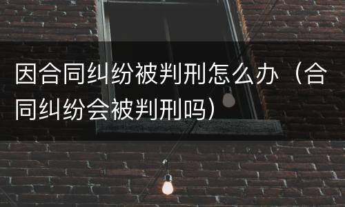 因合同纠纷被判刑怎么办（合同纠纷会被判刑吗）