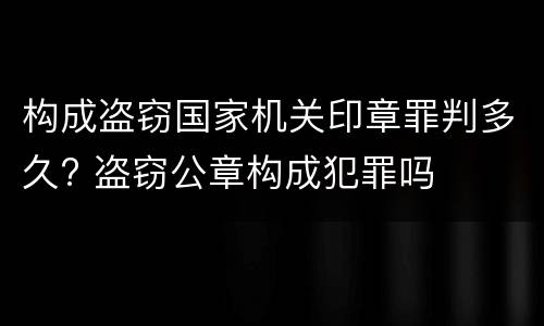构成盗窃国家机关印章罪判多久? 盗窃公章构成犯罪吗
