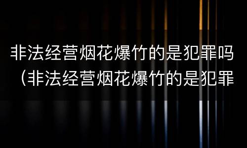 非法经营烟花爆竹的是犯罪吗（非法经营烟花爆竹的是犯罪吗）