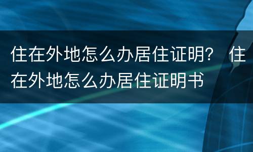 住在外地怎么办居住证明？ 住在外地怎么办居住证明书