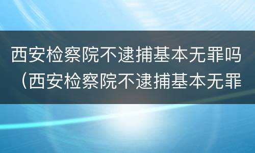 西安检察院不逮捕基本无罪吗（西安检察院不逮捕基本无罪吗知乎）