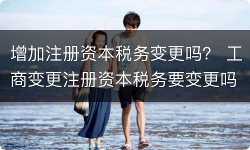 增加注册资本税务变更吗？ 工商变更注册资本税务要变更吗