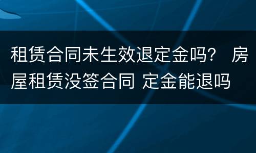 租赁合同未生效退定金吗？ 房屋租赁没签合同 定金能退吗