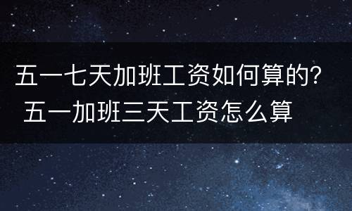 五一七天加班工资如何算的？ 五一加班三天工资怎么算