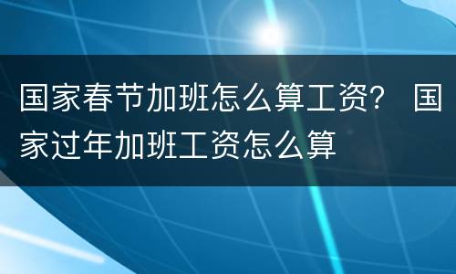 国家春节加班怎么算工资？ 国家过年加班工资怎么算