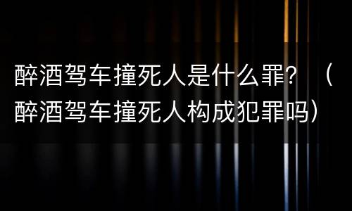 醉酒驾车撞死人是什么罪？（醉酒驾车撞死人构成犯罪吗）