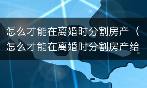 怎么才能在离婚时分割房产（怎么才能在离婚时分割房产给对方）