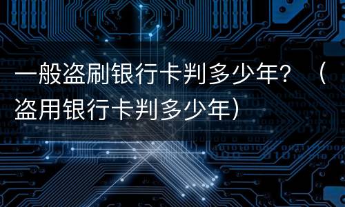 一般盗刷银行卡判多少年？（盗用银行卡判多少年）