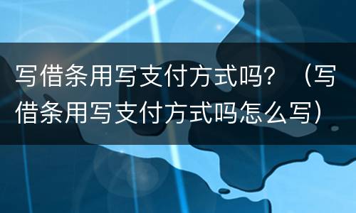 写借条用写支付方式吗？（写借条用写支付方式吗怎么写）