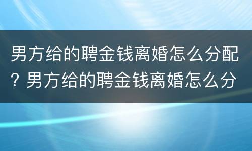男方给的聘金钱离婚怎么分配? 男方给的聘金钱离婚怎么分配财产