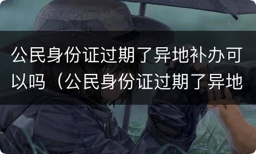 公民身份证过期了异地补办可以吗（公民身份证过期了异地补办可以吗要多久）