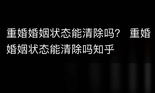 重婚婚姻状态能清除吗？ 重婚婚姻状态能清除吗知乎