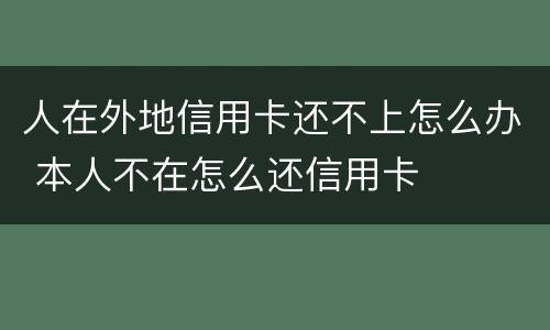 人在外地信用卡还不上怎么办 本人不在怎么还信用卡