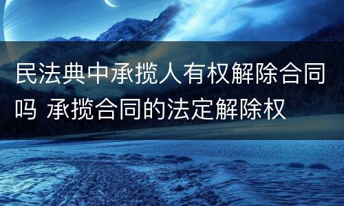 民法典中承揽人有权解除合同吗 承揽合同的法定解除权