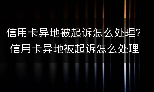 信用卡异地被起诉怎么处理？ 信用卡异地被起诉怎么处理