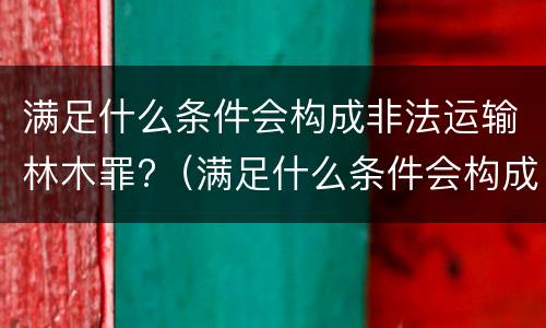 满足什么条件会构成非法运输林木罪?（满足什么条件会构成非法运输林木罪行）