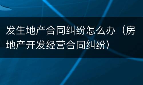 发生地产合同纠纷怎么办（房地产开发经营合同纠纷）