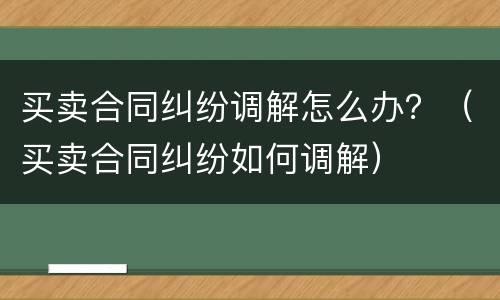 买卖合同纠纷调解怎么办？（买卖合同纠纷如何调解）