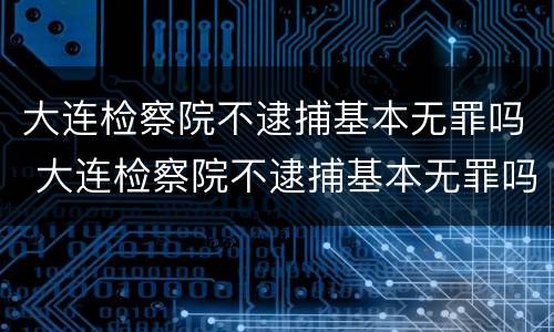 大连检察院不逮捕基本无罪吗 大连检察院不逮捕基本无罪吗知乎