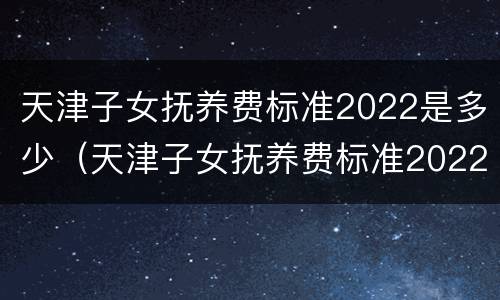天津子女抚养费标准2022是多少（天津子女抚养费标准2022是多少钱）