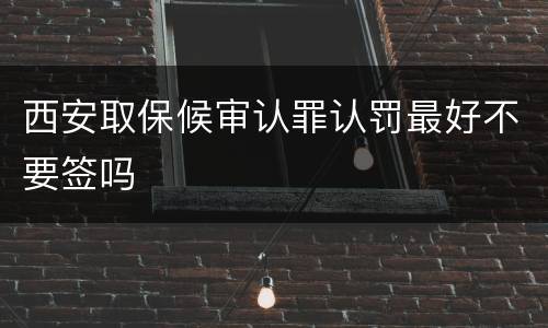 西安取保候审认罪认罚最好不要签吗