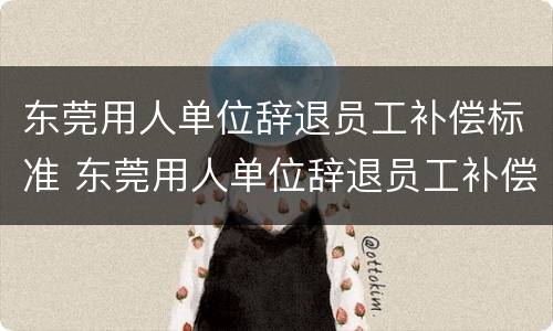 东莞用人单位辞退员工补偿标准 东莞用人单位辞退员工补偿标准是多少