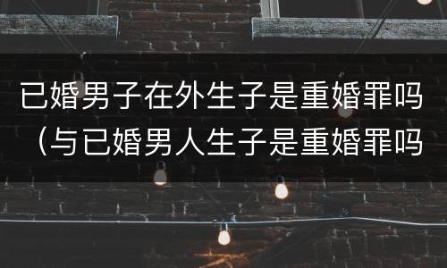 已婚男子在外生子是重婚罪吗（与已婚男人生子是重婚罪吗）