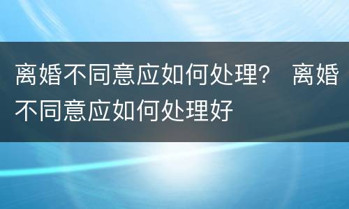 离婚不同意应如何处理？ 离婚不同意应如何处理好