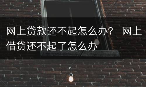 网上贷款还不起怎么办？ 网上借贷还不起了怎么办