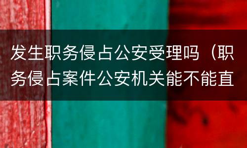 发生职务侵占公安受理吗（职务侵占案件公安机关能不能直接受理）