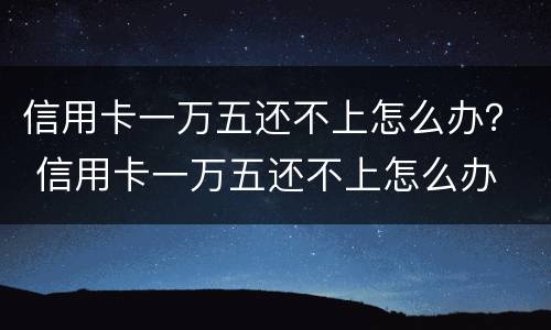 信用卡一万五还不上怎么办？ 信用卡一万五还不上怎么办