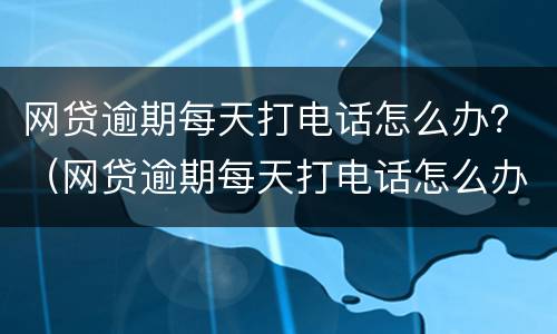 网贷逾期每天打电话怎么办？（网贷逾期每天打电话怎么办）