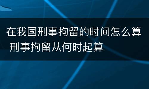 在我国刑事拘留的时间怎么算 刑事拘留从何时起算