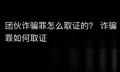 团伙诈骗罪怎么取证的？ 诈骗罪如何取证
