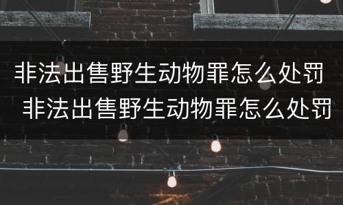 非法出售野生动物罪怎么处罚 非法出售野生动物罪怎么处罚的