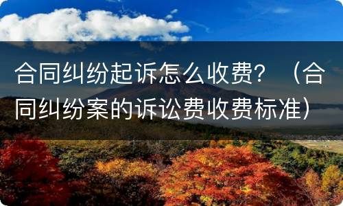 合同纠纷起诉怎么收费？（合同纠纷案的诉讼费收费标准）