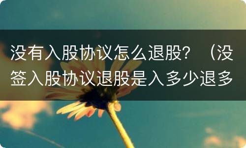 没有入股协议怎么退股？（没签入股协议退股是入多少退多少吗）