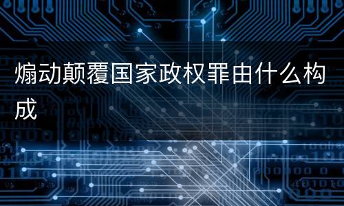 煽动颠覆国家政权罪由什么构成