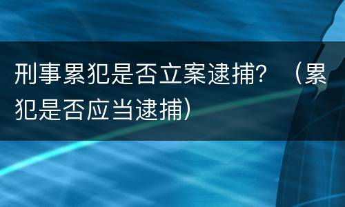 刑事累犯是否立案逮捕？（累犯是否应当逮捕）