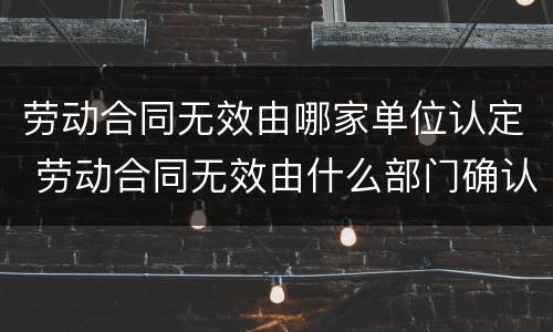 劳动合同无效由哪家单位认定 劳动合同无效由什么部门确认
