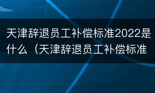 天津辞退员工补偿标准2022是什么（天津辞退员工补偿标准2022是什么时候发）