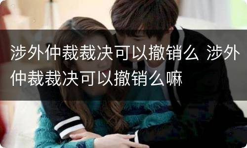 涉外仲裁裁决可以撤销么 涉外仲裁裁决可以撤销么嘛
