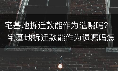 宅基地拆迁款能作为遗嘱吗？ 宅基地拆迁款能作为遗嘱吗怎么写
