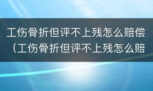 工伤骨折但评不上残怎么赔偿（工伤骨折但评不上残怎么赔偿多少钱）